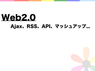 Web2.0
 Ajax、RSS、API、マッシュアップ...
 