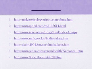 1. http://makatoxicology.tripod.com/abuse.htm
2. http://www.qwled.com/vb/t137614.html
3. http://www.ncnc.org.sa/drugs/html/indexAr.aspx
4. http://www.moh.gov.kw/hotline/drug.htm
5. http://alabri2004.8m.net/almokadarat.htm
6. http://www.sehha.com/generalhealth/Narcotics1.htm
7. http://www.3br.cc/forum/t4970.html
 