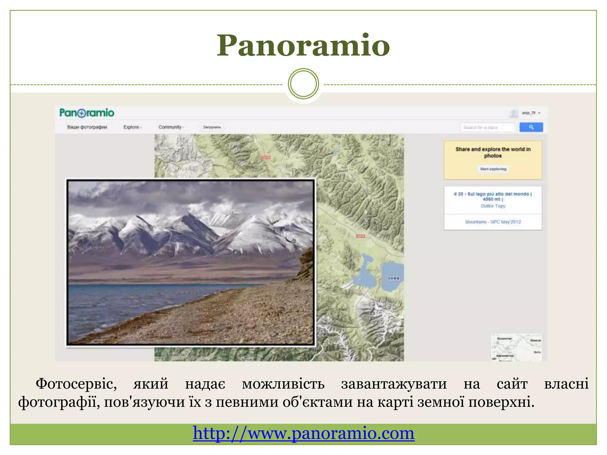 Panoramio




  Фотосервіс, який надає можливість завантажувати на сайт власні
фотографії, пов'язуючи їх з певними об'єктами на карті земної поверхні.

                     http://www.panoramio.com
 