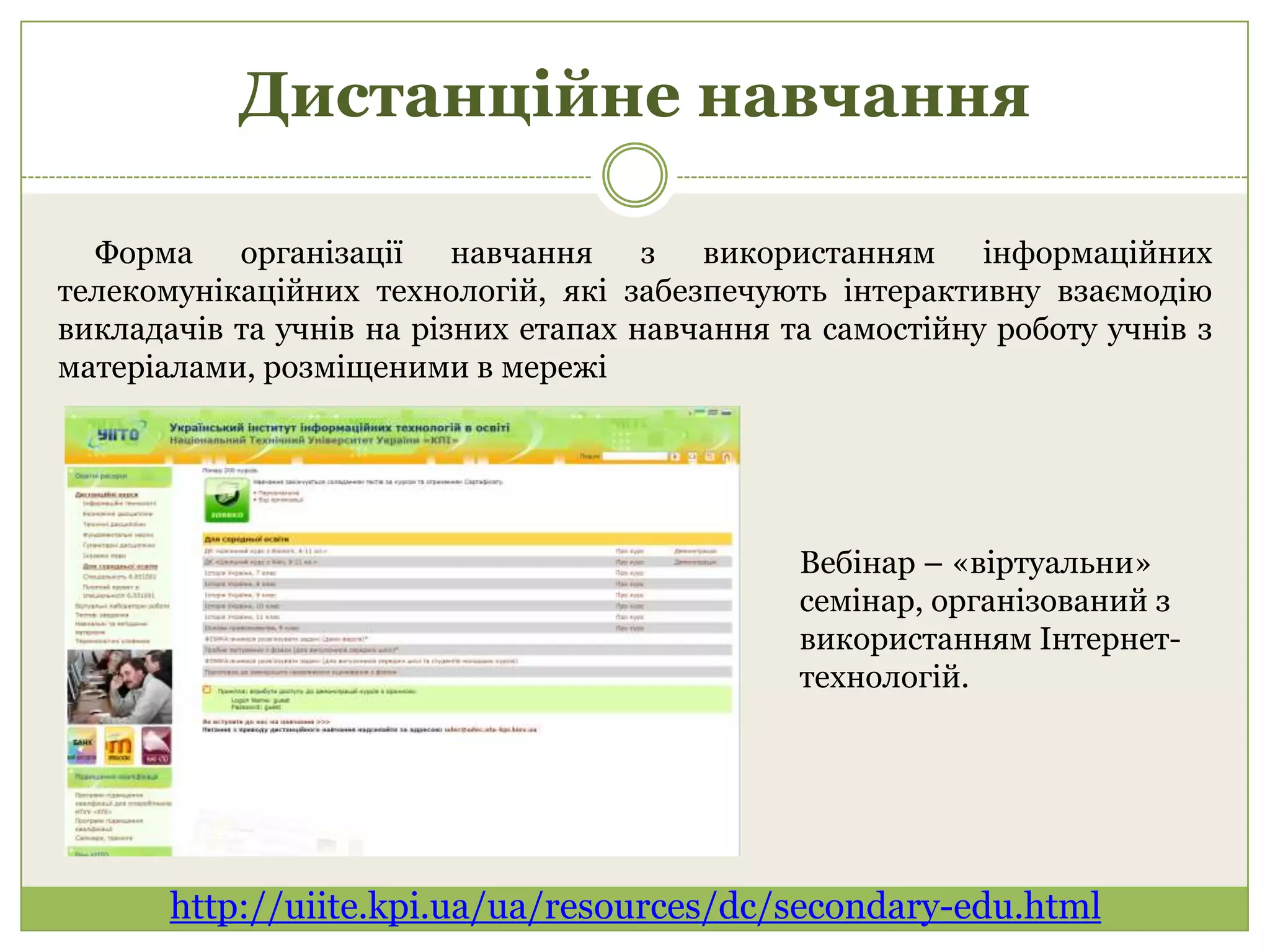 Дистанційне навчання

  Форма організації навчання з використанням               інформаційних
телекомунікаційних технологій, які забезпечують інтерактивну взаємодію
викладачів та учнів на різних етапах навчання та самостійну роботу учнів з
матеріалами, розміщеними в мережі




                                               Вебінар – «віртуальни»
                                               семінар, організований з
                                               використанням Інтернет-
                                               технологій.




       http://uiite.kpi.ua/ua/resources/dc/secondary-edu.html
 