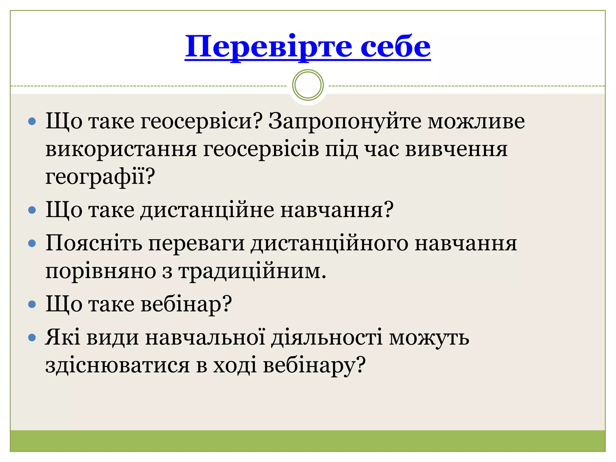 Перевірте себе

 Що таке геосервіси? Запропонуйте можливе
    використання геосервісів під час вивчення
    географії?
   Що таке дистанційне навчання?
   Поясніть переваги дистанційного навчання
    порівняно з традиційним.
   Що таке вебінар?
   Які види навчальної діяльності можуть
    здіснюватися в ході вебінару?
 