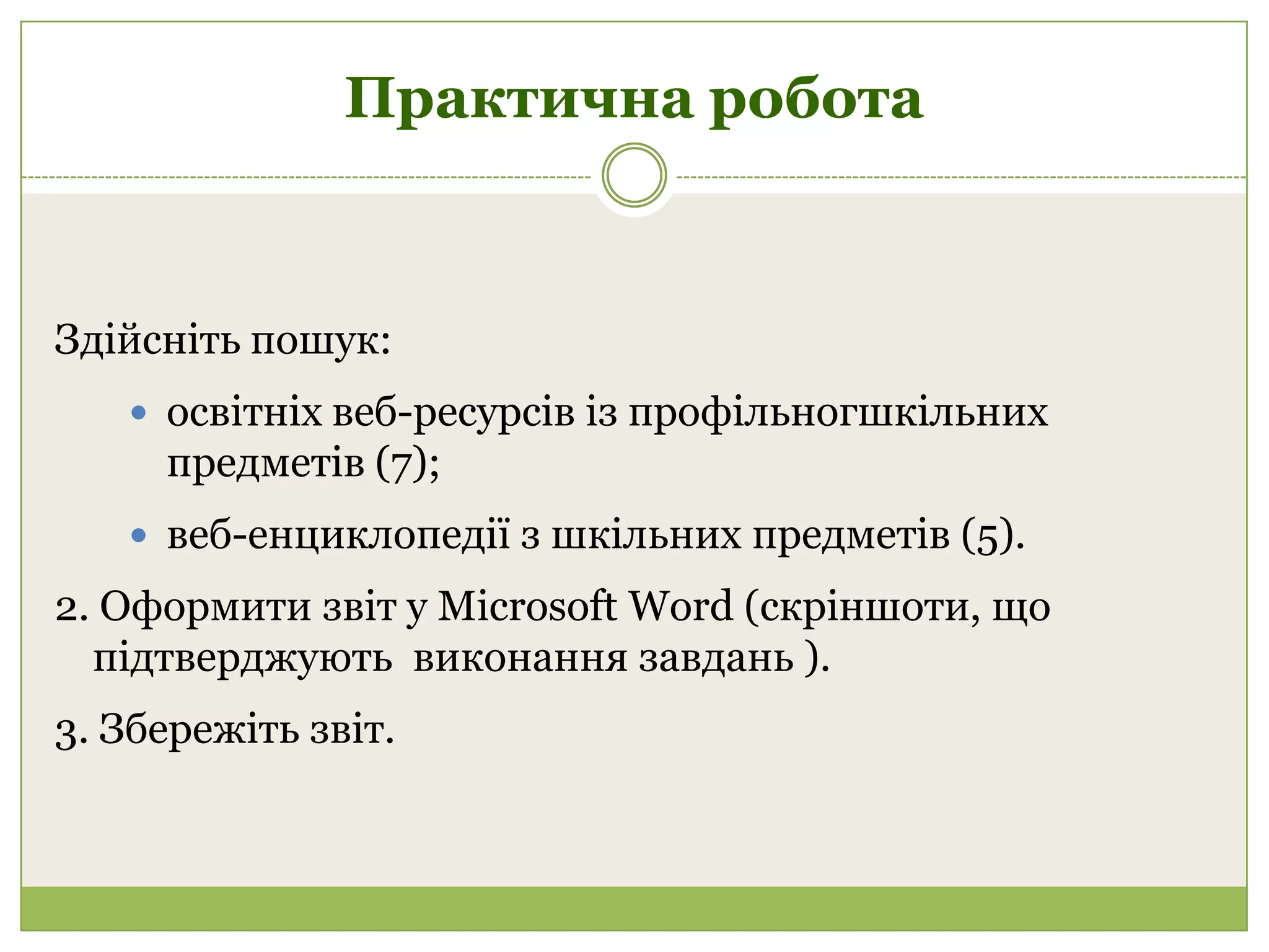 Практична робота



Здійсніть пошук:
    освітніх веб-ресурсів із профільногшкільних
     предметів (7);
    веб-енциклопедії з шкільних предметів (5).

2. Оформити звіт у Microsoft Word (скріншоти, що
  підтверджують виконання завдань ).
3. Збережіть звіт.
 
