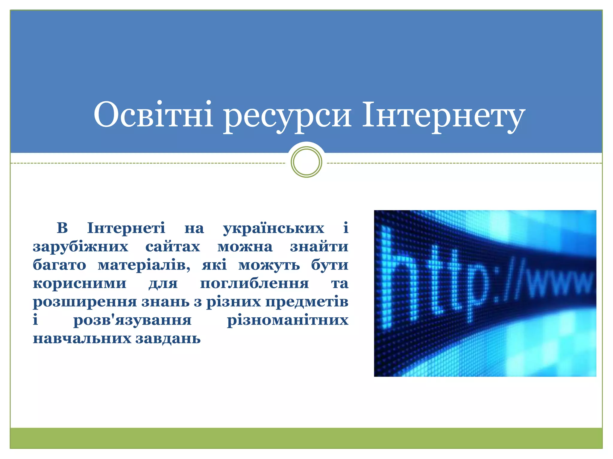 Освітні ресурси Інтернету

   В Інтернеті на українських і
зарубіжних сайтах можна знайти
багато матеріалів, які можуть бути
корисними для поглиблення та
розширення знань з різних предметів
і    розв'язування    різноманітних
навчальних завдань
 