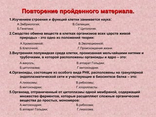 Повторение пройденного материала.
1.Изучением строения и функций клетки занимается наука:
    А.Эмбриология;               В.Селекция;
    Б.Генетика;                     Г.Цитология.
2.Сжодство обмена веществ в клетках организмов всех царств живой
     природы» - это одно из положений теории:
     А.Хромосомной;                  В.Эволюционной;
     Б.Клеточной;                   Г.Происхождения жизни.
3.Внутренняя полужидкая среда клетки, пронизанная мельчайшими нитями и
      трубочками, в которой расположены органоиды и ядро – это:
     А.вакуоль;                     В.аппарат Гольджи;
     Б.цитоплазма;                  Г.митохондрии.
4.Органоиды, состоящие из особого вида РНК, расположены на гранулярной
      эндоплазматической сети и участвующие в биосинтезе белка – это:
     А.лизосомы;                   В.рибосомы;
     Б.митохондрии;                Г.хлоропласты.
5.Органоид, отграниченный от цитоплазмы одной мембраной, содержащий
      множество ферментов, которые расщепляют сложные органические
      вещества до простых, мономеров:
     А.митохондрия;                В.рибосома;
     Б.аппарат Гольджи;            Г.лизосома.
 