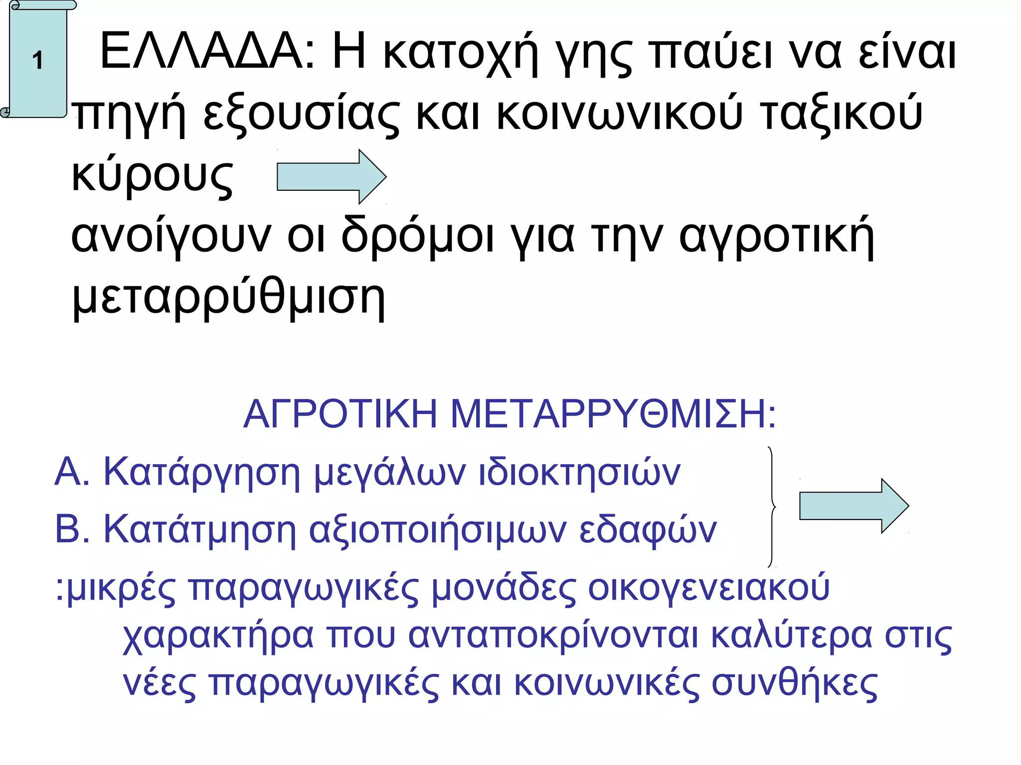 1    ΕΛΛΑΔΑ: Η κατοχή γης παύει να είναι
    πηγή εξουσίας και κοινωνικού ταξικού
    κύρους
    ανοίγουν οι δρόμοι για την αγροτική
    μεταρρύθμιση

              ΑΓΡΟΤΙΚΗ ΜΕΤΑΡΡΥΘΜΙΣΗ:
    Α. Κατάργηση μεγάλων ιδιοκτησιών
    Β. Κατάτμηση αξιοποιήσιμων εδαφών
    :μικρές παραγωγικές μονάδες οικογενειακού
        χαρακτήρα που ανταποκρίνονται καλύτερα στις
        νέες παραγωγικές και κοινωνικές συνθήκες
 