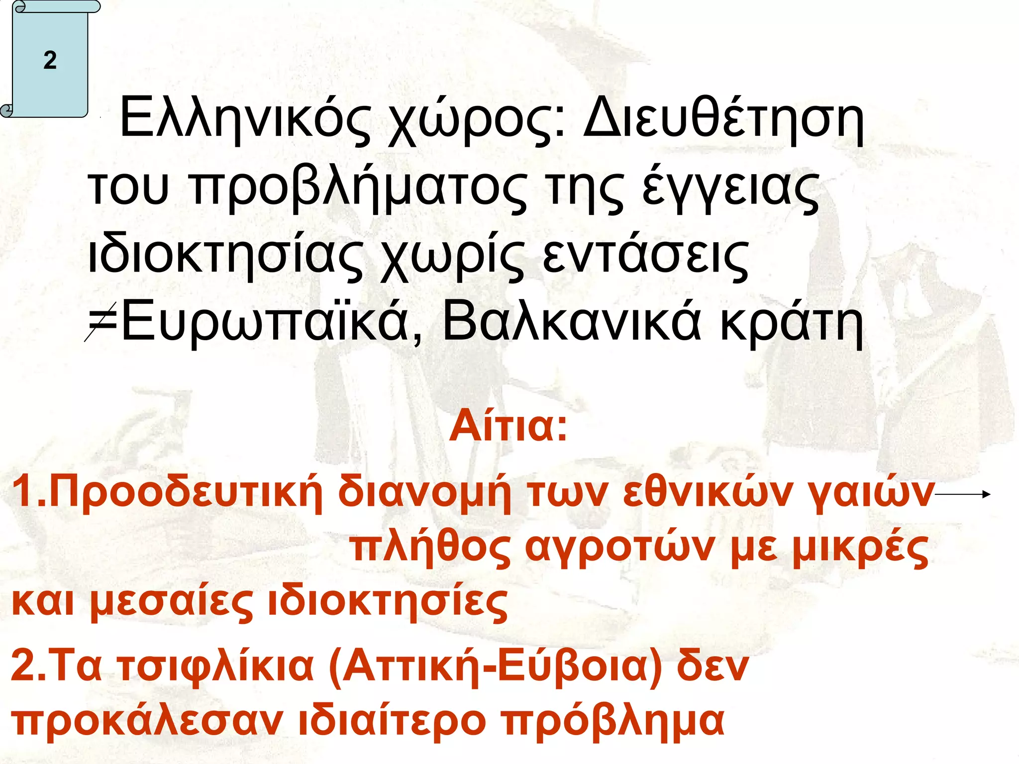 2

       Ελληνικός χώρος: Διευθέτηση
     του προβλήματος της έγγειας
     ιδιοκτησίας χωρίς εντάσεις
     =Ευρωπαϊκά, Βαλκανικά κράτη
                     Αίτια:
1.Προοδευτική διανομή των εθνικών γαιών
                πλήθος αγροτών με μικρές
και μεσαίες ιδιοκτησίες
2.Τα τσιφλίκια (Αττική-Εύβοια) δεν
προκάλεσαν ιδιαίτερο πρόβλημα
 