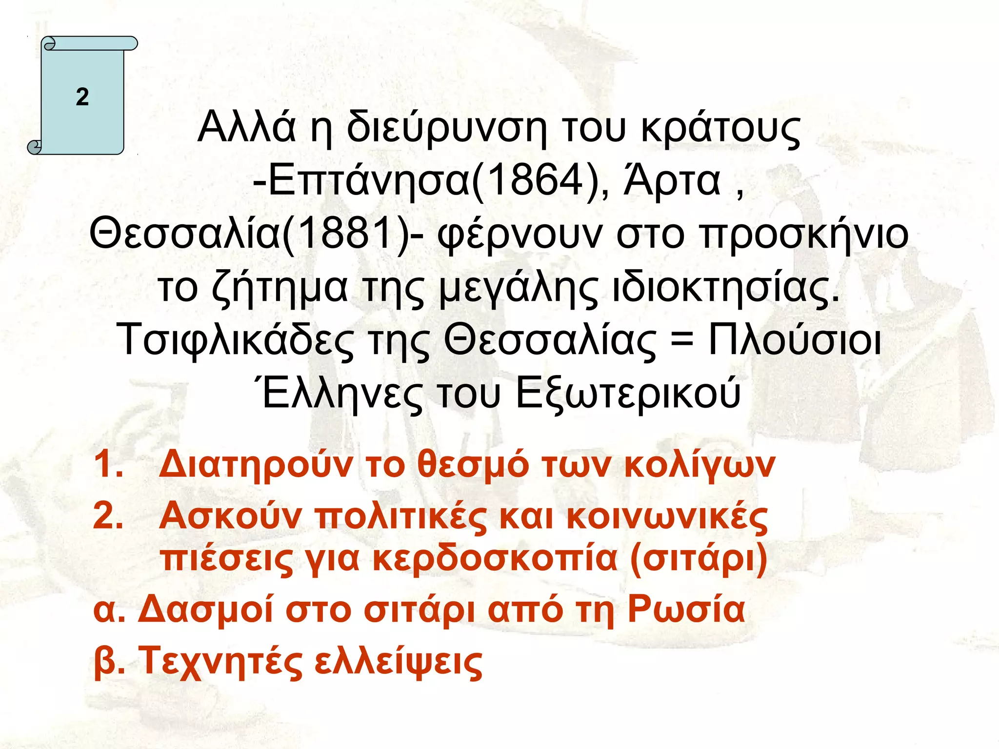 2
     Αλλά η διεύρυνση του κράτους
        -Επτάνησα(1864), Άρτα ,
Θεσσαλία(1881)- φέρνουν στο προσκήνιο
   το ζήτημα της μεγάλης ιδιοκτησίας.
 Τσιφλικάδες της Θεσσαλίας = Πλούσιοι
        Έλληνες του Εξωτερικού
    1. Διατηρούν το θεσμό των κολίγων
    2. Ασκούν πολιτικές και κοινωνικές
        πιέσεις για κερδοσκοπία (σιτάρι)
    α. Δασμοί στο σιτάρι από τη Ρωσία
    β. Τεχνητές ελλείψεις
 
