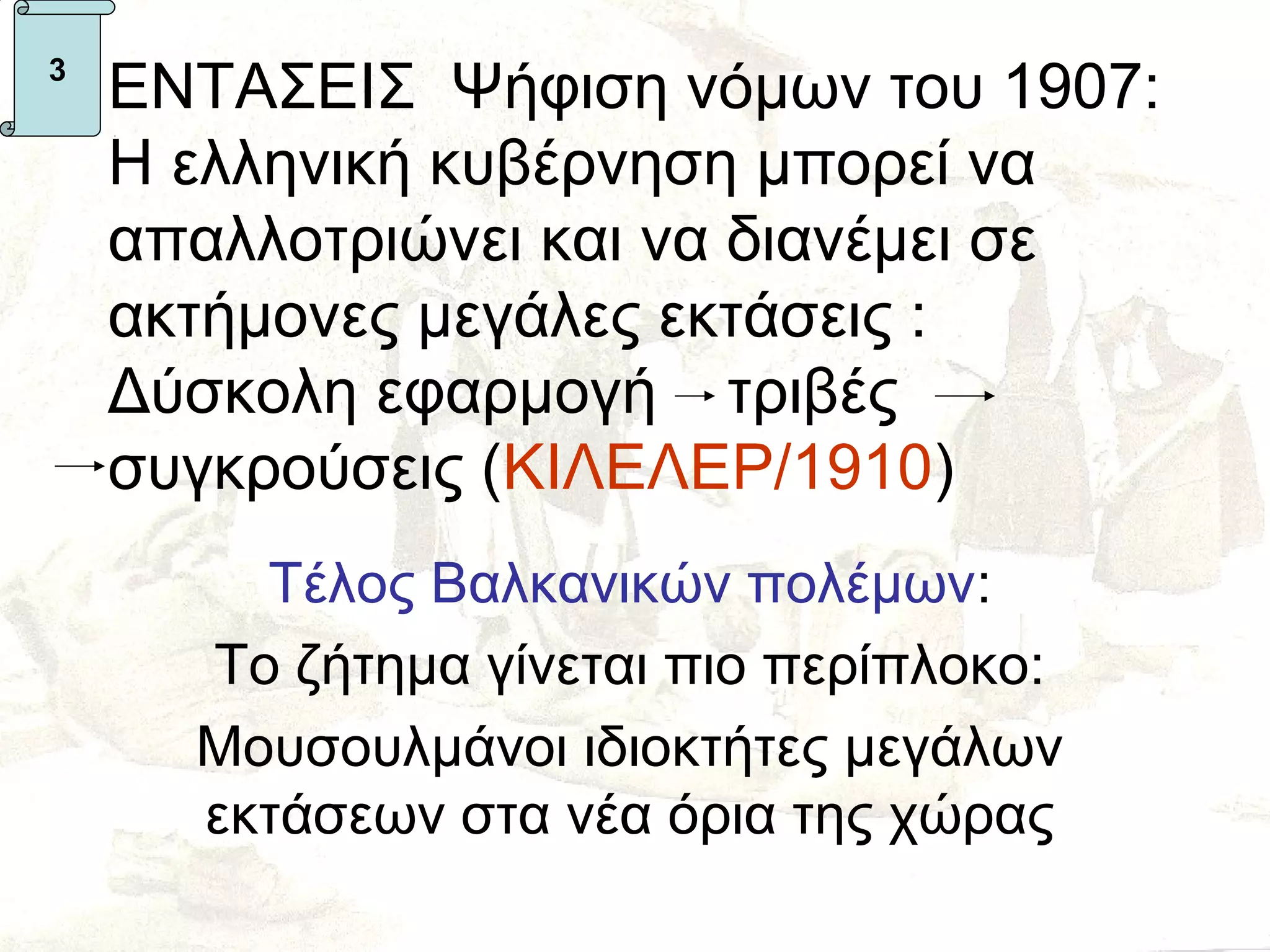 3
    ΕΝΤΑΣΕΙΣ Ψήφιση νόμων του 1907:
    Η ελληνική κυβέρνηση μπορεί να
    απαλλοτριώνει και να διανέμει σε
    ακτήμονες μεγάλες εκτάσεις :
    Δύσκολη εφαρμογή τριβές
    συγκρούσεις (ΚΙΛΕΛΕΡ/1910)
        Τέλος Βαλκανικών πολέμων:
      Το ζήτημα γίνεται πιο περίπλοκο:
      Μουσουλμάνοι ιδιοκτήτες μεγάλων
      εκτάσεων στα νέα όρια της χώρας
 