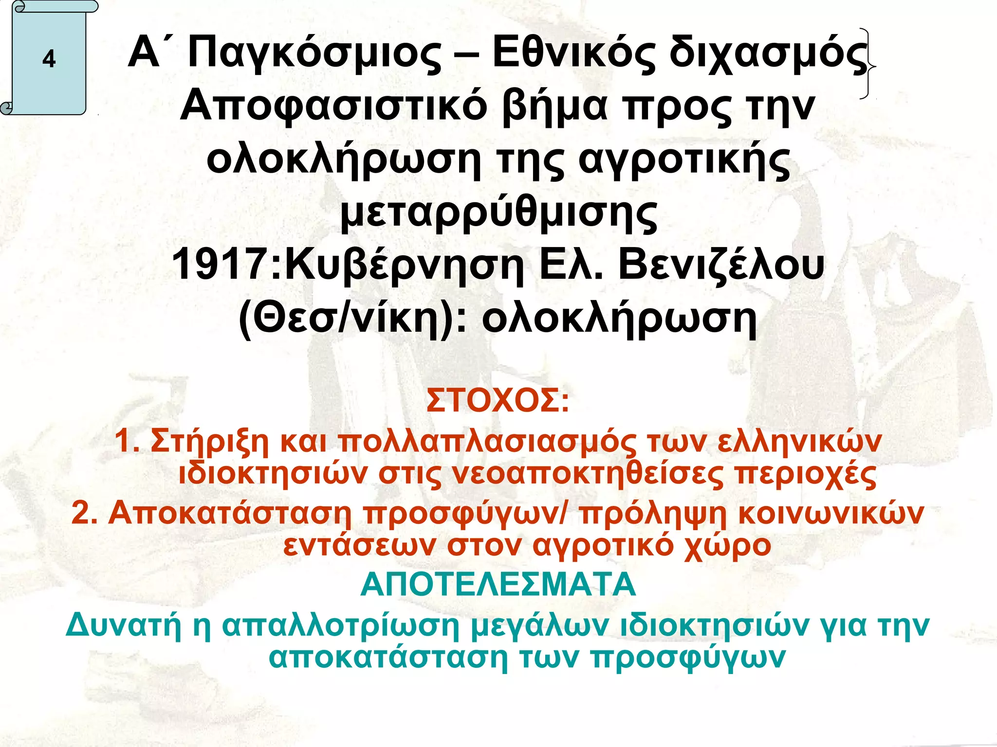 4      Α΄ Παγκόσμιος – Εθνικός διχασμός
         Αποφασιστικό βήμα προς την
           ολοκλήρωση της αγροτικής
                μεταρρύθμισης
         1917:Κυβέρνηση Ελ. Βενιζέλου
            (Θεσ/νίκη): ολοκλήρωση
                           ΣΤΟΧΟΣ:
       1. Στήριξη και πολλαπλασιασμός των ελληνικών
            ιδιοκτησιών στις νεοαποκτηθείσες περιοχές
    2. Αποκατάσταση προσφύγων/ πρόληψη κοινωνικών
                   εντάσεων στον αγροτικό χώρο
                       ΑΠΟΤΕΛΕΣΜΑΤΑ
    Δυνατή η απαλλοτρίωση μεγάλων ιδιοκτησιών για την
                  αποκατάσταση των προσφύγων
 