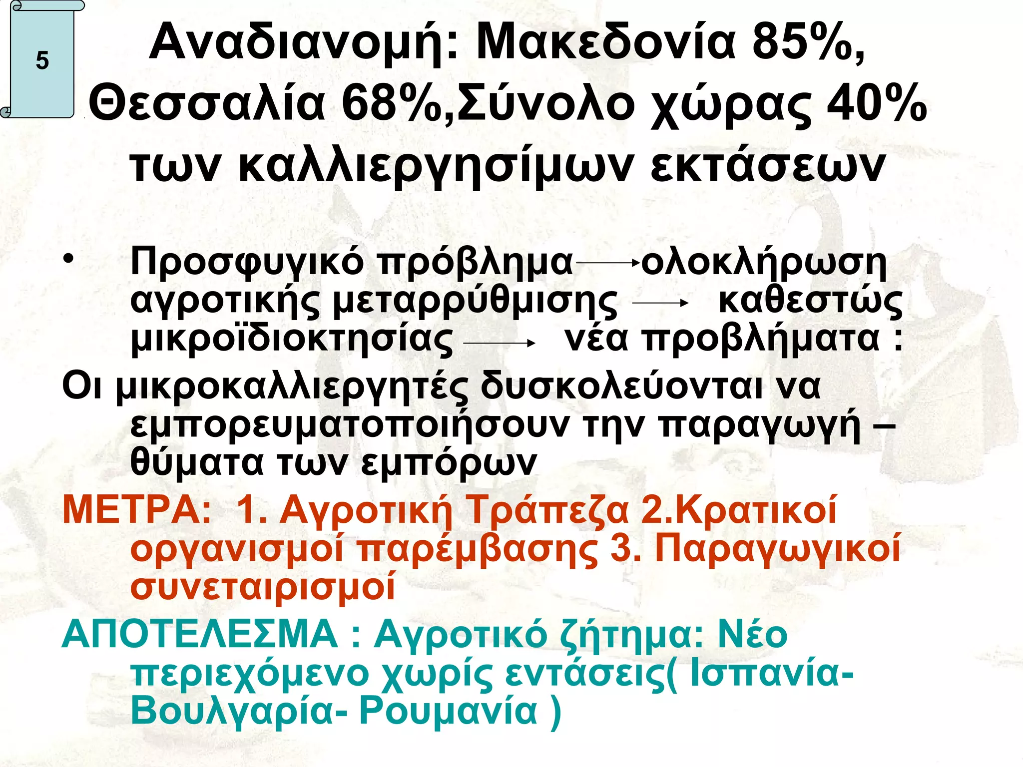 5         Αναδιανομή: Μακεδονία 85%,
        Θεσσαλία 68%,Σύνολο χώρας 40%
         των καλλιεργησίμων εκτάσεων
    •   Προσφυγικό πρόβλημα       ολοκλήρωση
        αγροτικής μεταρρύθμισης       καθεστώς
        μικροϊδιοκτησίας      νέα προβλήματα :
    Οι μικροκαλλιεργητές δυσκολεύονται να
        εμπορευματοποιήσουν την παραγωγή –
        θύματα των εμπόρων
    ΜΕΤΡΑ: 1. Αγροτική Τράπεζα 2.Κρατικοί
        οργανισμοί παρέμβασης 3. Παραγωγικοί
        συνεταιρισμοί
    ΑΠΟΤΕΛΕΣΜΑ : Αγροτικό ζήτημα: Νέο
        περιεχόμενο χωρίς εντάσεις( Ισπανία-
        Βουλγαρία- Ρουμανία )
 
