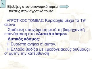 1.
•     Εξελίξεις στον οικονομικό τομέα
       πιέσεις στον αγροτικό τομέα

      ΑΓΡΟΤΙΚΟΣ ΤΟΜΕΑΣ: Κυριαρχία μέχρι το 19ο
     αιώνα
       Σταδιακή υποχώρηση μετά τη βιομηχανική
     επανάσταση στο «Δυτικό κόσμο»
       Δυτικός κόσμος:
      Η Ευρώπη ανήκει σ’ αυτόν.
      Η Ελλάδα βαδίζει με «μεσογειακούς ρυθμούς»
     σ’ αυτήν την κατεύθυνση
 