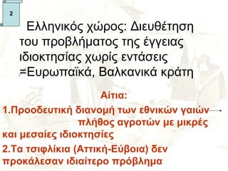 2

       Ελληνικός χώρος: Διευθέτηση
     του προβλήματος της έγγειας
     ιδιοκτησίας χωρίς εντάσεις
     =Ευρωπαϊκά, Βαλκανικά κράτη
                     Αίτια:
1.Προοδευτική διανομή των εθνικών γαιών
                πλήθος αγροτών με μικρές
και μεσαίες ιδιοκτησίες
2.Τα τσιφλίκια (Αττική-Εύβοια) δεν
προκάλεσαν ιδιαίτερο πρόβλημα
 