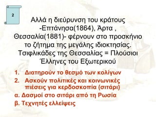 2
     Αλλά η διεύρυνση του κράτους
        -Επτάνησα(1864), Άρτα ,
Θεσσαλία(1881)- φέρνουν στο προσκήνιο
   το ζήτημα της μεγάλης ιδιοκτησίας.
 Τσιφλικάδες της Θεσσαλίας = Πλούσιοι
        Έλληνες του Εξωτερικού
    1. Διατηρούν το θεσμό των κολίγων
    2. Ασκούν πολιτικές και κοινωνικές
        πιέσεις για κερδοσκοπία (σιτάρι)
    α. Δασμοί στο σιτάρι από τη Ρωσία
    β. Τεχνητές ελλείψεις
 