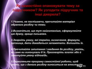 Як самостійно опановувати тему за
 підручником? Як узгодити підручник та
             інші джерела?
1.Уважно, не поспішаючи, прочитайте матеріал
обраного розділу чи теми.

2.Визначіться, що тут найголовніше, сформулюйте
цю думку, краще письмово.

3.Зверніть увагу, які терміни, визначення, формули,
прізвища, дати доведеться запамятати. Випишіть їх.

4.Прочитайте запитання і завдання до розділу, уявіть,
як саме ви виконували б їх. Проговоріть вголос або й
занотуйте уявну відповідь.

5.Перегляньте програму самостійної роботи, щоб
знати, що з даного розділу виноситься на атестацію.
                                               Page 11
 