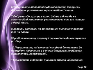 6Прочитайте відповідні художні тексти, історичні
документи, розгляньте карти, таблиці тощо.

7.Подумки або, краще, вголос дайте відповідь на
атестаційні запитання, узагальнюючи все, що пізнали
з даної теми.

8.Запиіть відповідь на атестаційні питання у вигляді
тез чи плану.

9Зробіть невелику перерву і переходьте до наступного
розділу.

10.Перегляньте, які суттєві та цікаві доповнення до
матеріалу підручника є в інших джерелах: посібниках,
енциклопедії, хрестоматії.

11.Виконайте відповідні письмові вправи чи завдання.

                                                Page 12
 