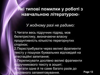 Які типові помилки у роботі з
   навчальною літературою?

       У жодному разі не радимо:
1.Читати весь підручник підряд, мов
белетристику, визначаючи власну
продуктивність кількістю перегорнутих
сторінок;
2.Перестрибувати через великі фрагменти
тексту у пошуках буквальних відповідей на
атестаційні запитання;
3.Переписувати дослівно великі фрагменти
підручникового тексту в зошит;
4.Читати одне й те саме багато разів до
дослівного запамятовування.                 Page 13
 