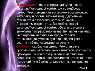 Екстернат – одна з форм здобуття повної
загальної середньої освіти, що передбачає
самостійне опанування екстерном програмового
матеріалу в обсязі, визначеному Державним
стандартом початкової загальної освіти,
Державним стандартом базової та повної
загальної середньої освіти, або знань згідно з
вимогами програмового матеріалу за певний клас
чи з окремих навчальних предметів для
отримання документа про відповідний рівень
освіти ( табель, свідоцтво, атестат).
Екстерн - особа, яка самостійно опановує
програмовий матеріал і якій надається можливість
проходження річного оцінювання навчальних
досягнень та державної підсумкової атестації (далі
- атестація) на базі загальноосвітніх навчальних
закладів.
                                         Page 4
 