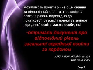 Можливість пройти річне оцінювання
за відповідний клас та атестацію за
освітній рівень відповідно до
початкової, базової і повної загальної
середньої освіти мають особи, які:

 -отримали документ про
    відповідний рівень
загальної середньої освіти
       за кордоном
                  НАКАЗ МОН УКРАЇНИ № 431
                             ВІД 19.05 2008

                                  Page 6
 