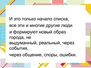 И это только начало списка,
все эти и многие другие люди
и формируют новый образ
города, не
выдуманный, реальный, через
события,
через общение, споры, ошибки.
 
