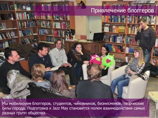 Привлечение блоггеров




Мы мобилизуем блоггеров, студентов, чиновников, бизнесменов, творческие
силы города. Подготовка к Jazz May становится полем взаимодействия самых
разных групп общества.
 