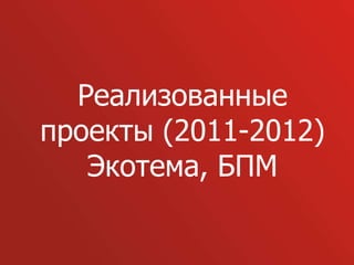 Реализованные
проекты (2011-2012)
   Экотема, БПМ
 