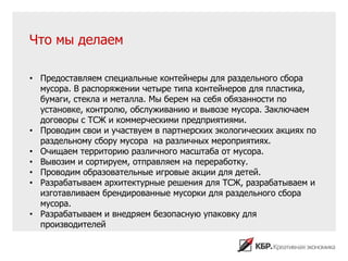 Что мы делаем

• Предоставляем специальные контейнеры для раздельного сбора
  мусора. В распоряжении четыре типа контейнеров для пластика,
  бумаги, стекла и металла. Мы берем на себя обязанности по
  установке, контролю, обслуживанию и вывозе мусора. Заключаем
  договоры с ТСЖ и коммерческими предприятиями.
• Проводим свои и участвуем в партнерских экологических акциях по
  раздельному сбору мусора на различных мероприятиях.
• Очищаем территорию различного масштаба от мусора.
• Вывозим и сортируем, отправляем на переработку.
• Проводим образовательные игровые акции для детей.
• Разрабатываем архитектурные решения для ТСЖ, разрабатываем и
  изготавливаем брендированные мусорки для раздельного сбора
  мусора.
• Разрабатываем и внедряем безопасную упаковку для
  производителей
 