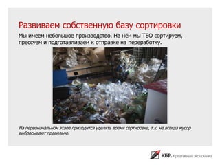 Развиваем собственную базу сортировки
Мы имеем небольшое производство. На нѐм мы ТБО сортируем,
прессуем и подготавливаем к отправке на переработку.




На первоначальном этапе приходится уделять время сортировке, т.к. не всегда мусор
выбрасывают правильно.
 