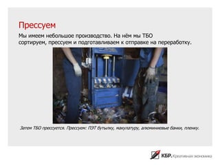 Прессуем
Мы имеем небольшое производство. На нѐм мы ТБО
сортируем, прессуем и подготавливаем к отправке на переработку.




Затем ТБО прессуется. Прессуем: ПЭТ бутылку, макулатуру, алюминиевые банки, пленку.
 