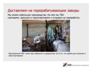 Доставляем на перерабатывающие заводы
Мы имеем небольшое производство. На нѐм мы ТБО
сортируем, прессуем и подготавливаем к отправке на переработку.




Прессованный ТБО имеет вид «брикета» и средний вес 10-15 кг, что удобно для погрузки и
транспортировки.
 