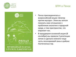 БПМ в Пензе


• Пенза присоединилась к
  всероссийской акции «Блогер
  против мусора». Этим мы хотели
  показать свое отношение к
  проблемам экологии в городской
  среде, в том пространстве, что
  окружает нас.
• В преддверии основной акции (8
  сентября) мы провели 2 репетиции
  летом и сделали немного чище
  часть лесопарковой зоны в районе
  Ласточкиных гор.
 