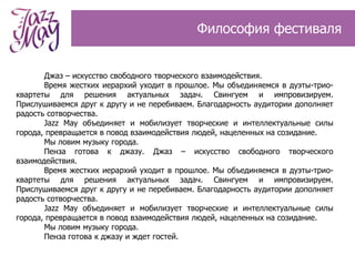 Философия фестиваля


       Джаз – искусство свободного творческого взаимодействия.
       Время жестких иерархий уходит в прошлое. Мы объединяемся в дуэты-трио-
квартеты для решения актуальных задач. Свингуем и импровизируем.
Прислушиваемся друг к другу и не перебиваем. Благодарность аудитории дополняет
радость сотворчества.
       Jazz May объединяет и мобилизует творческие и интеллектуальные силы
города, превращается в повод взаимодействия людей, нацеленных на созидание.
       Мы ловим музыку города.
       Пенза готова к джазу. Джаз – искусство свободного творческого
взаимодействия.
       Время жестких иерархий уходит в прошлое. Мы объединяемся в дуэты-трио-
квартеты для решения актуальных задач. Свингуем и импровизируем.
Прислушиваемся друг к другу и не перебиваем. Благодарность аудитории дополняет
радость сотворчества.
       Jazz May объединяет и мобилизует творческие и интеллектуальные силы
города, превращается в повод взаимодействия людей, нацеленных на созидание.
       Мы ловим музыку города.
       Пенза готова к джазу и ждет гостей.
 