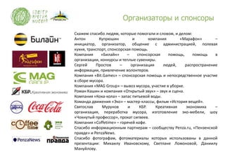 Организаторы и спонсоры
Скажем спасибо людям, которые помогали и словом, и делом:
Антон        Купрюшин          и       компания      «Марафон»        –
инициатор, организатор, общение с администрацией, полевая
кухня, транспорт, спонсорская помощь.
Компания      «Билайн»     –     спонсорская    помощь,    помощь     в
организации, конкурсы и теплые сувениры.
Сергей     Простов      –     организация    людей,     распространение
информации, привлечение волонтеров.
Компания «Bit.Games» – спонсорская помощь и непосредственное участие
в сборе мусора.
Компания «MAG Group» – вывоз мусора, участие в уборке.
Роман Кашин и компания «Открытый звук» – звук и сцена.
Компания «Кока-кола» – запас питьевой воды.
Команда движения «Эко» – мастер-классы, фильм «История вещей».
Святослав     Мурунов       и     КБР.    Креативная    экономика     –
организация, переработка мусора, изготовление эко-мебели, шоу
«Чокнутый профессор», прокат сигвеев.
Компания «Coffetime» – горячей кофе.
Спасибо информационным партнерам – сообществу Penza.ru, «Пензенской
правде» и PenzaNews.
Спасибо фотографам, фотоматериалы которых использованы в данной
презентации: Михаилу Ивановскому, Светлане Ломоновой, Даниилу
Мануйлову.
 