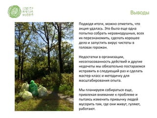Выводы

Подводя итоги, можно отметить, что
акция удалась. Это была еще одна
попытка собрать неравнодушных, всех
их перезнакомить, сделать хорошее
дело и запустить вирус чистоты в
головах горожан.

Недостатки в организации,
несогласованность действий и другие
недочеты мы обязательно постараемся
исправить в следующий раз и сделать
мастер-класс и методичку для
масштабирования опыта.

Мы планируем собираться еще,
привлекая внимание к проблеме и
пытаясь изменить привычку людей
мусорить там, где они живут, гуляют,
работают.
 