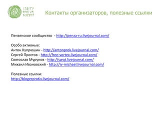 Контакты организаторов, полезные ссылки



Пензенское сообщество - http://penza-ru.livejournal.com/

Особо активные:
Антон Купрюшин - http://antonprok.livejournal.com/
Сергей Простов - http://free-vortex.livejournal.com/
Святослав Мурунов - http://swqt.livejournal.com/
Михаил Ивановский - http://iv-michael.livejournal.com/

Полезные ссылки:
http://blogerprotiv.livejournal.com/
 