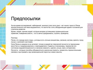 Предпосылки
За все время исследований, наблюдений, анализа стало ясно одно - нет ничего такого в Пензе
моноистического или явно-выраженного, что могло бы стать объединяющей идеей и основной для
стратегии развития.
Кроме: людей, причем людей, которые вопреки устоявшимся провинциальным
правилам, поведению власти, что-то вечно придумывали, строили, проводили.

Поэтому:
Пенза, это прежде всего люди, у которых есть личные инициативы, желания, мотивы сделать город
лучше, а жителей счастливее.
Сила Пензы в каждом из ее жителей, точнее в каждой ее творческой личности (а творческими
могут быть и предприниматели, и преподаватели, студенты и пенсионеры, творчество это
состояние неудовлетворенности и желание изменить, сделать лучше, ярче, интереснее).
Личности, которые способны объединяться в различные проекты, прорастать горизонтальными
связями и выстраивать над провинциальной серостью новые смыслы.
 