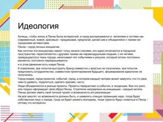Идеология
Хочешь, чтобы жизнь в Пензе была интересной, и город воспринимался и жителями и гостями как
современный, живой, красивый - придумывай, предлагай, делай сам и объединяйся с такими же
городскими активистами.
Пенза - город личных инициатив.
Как ниточки эти инициативы имеют точку начала (человек, его идея) вплетаются в городское
пространство, переплетаются с другими такими же неравнодушными людьми, с их нитями,
превращаются в ткань города, напитывают его событиями и рисунок, который соткан постоянно
меняется, постоянно перекрашивается.
и в этом движении есть новая Пенза.
К сожалению, все попытки выстроить бренд совместно с властью не получились, все попытки
предложить сотрудничество, совместное проектирование будущего, формирования идеологии не
получились.
Город людей, город проектов, событий, город, в котором каждый человек может замутить что-то свое,
чем-то удивить, поделиться, сделать красиво, чисто.
Люди объединяются в разные проекты. Проекты перерастают в события, в тенденции. Все это рано
или поздно сформирует свой образ Пензы. Стратегия направлена на инициацию - каждый житель
Пензы должен иметь свой личный проект и возможность его реализации.
Не все захотят, но возможности должны быть, и шевелить спящую провинцию надо, тогда будет
собственное лицо у города, тогда не будет уезжать молодежь, тогда туристы будут ломиться в Пензу -
потому что интересно.
 