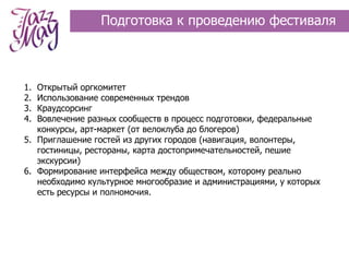 Подготовка к проведению фестиваля



1. Открытый оргкомитет
2. Использование современных трендов
3. Краудсорсинг
4. Вовлечение разных сообществ в процесс подготовки, федеральные
   конкурсы, арт-маркет (от велоклуба до блогеров)
5. Приглашение гостей из других городов (навигация, волонтеры,
   гостиницы, рестораны, карта достопримечательностей, пешие
   экскурсии)
6. Формирование интерфейса между обществом, которому реально
   необходимо культурное многообразие и администрациями, у которых
   есть ресурсы и полномочия.
 