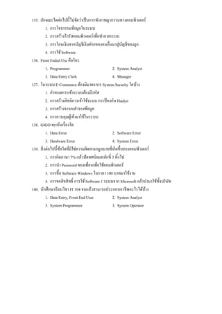 135. ลักษณะใดต่อไปนี้ไม่จดว่าเป็ นการทําอาชญากรรมทางคอมพิวเตอร์
                              ั
          1. การโจรกรรมข้อมูลในระบบ
          2. การสร้างไวรัสคอมพิวเตอร์เพื่อทําลายระบบ
          3. การโอนเงินจากบัญชีเงินฝากของคนอื่นมาสู่ บญชีของลูก
                                                         ั
          4. การใช้ Software
136. Front Ended Use คือใคร
          1. Programmer                            2. System Analyst
          3. Data Entry Clerk                      4. Manager
137. ในระบบ E-Commerce ต้องมีมาตรการ System Security ใดบ้าง
          1. กําหนดการเข้าระบบต้องมีรหัส
          2. การสร้างสิ ทธิการเข้าใช้ระบบ การป้ องกัน Hacker
          3. การสร้างระบบสํารองข้อมูล
          4. การควบคุมผูเ้ ข้ามาใช้ในระบบ
138. GIGO จะเน้นเรื่ องใด
          1. Data Error                            2. Software Error
          3. Hardware Error                        4. System Error
139. สิ่ งต่อไปนี้ขอใดที่มิใช่ความผิดทางกฎหมายที่เกิดขึ้นทางคอมพิวเตอร์
                   ้
          1. การคิดภาษา 7% แล้วปัดทศนิยมหลักที่ 3 ทิ้งไป
          2. การนํา Password ของเพื่อนเพื่อใช้คอมพิวเตอร์
          3. การซื้อ Software Windows ในราคา 100 บาทมาใช้งาน
          4. การขอลิขสิ ทธิ์ การใช้ Software 1 ระบบจาก Microsoft แล้วนํามาใช้ท้ งบริ ษท
                                                                                ั     ั
140. นักศึกษาเรี ยนวิชา IT 104 จบแล้วสามารถประกอบอาชีพอะไรได้บาง      ้
          1. Data Entry, Front End User            2. System Analyst
          3. System Programmer                     3. System Operator
 