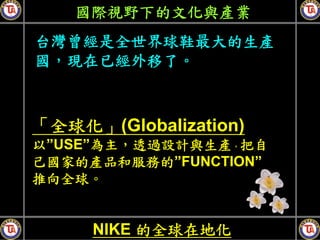 國際視野下的文化與產業
台灣曾經是全世界球鞋最大的生產
國，現在已經外移了。



「全球化」(Globalization)
以”USE”為主，透過設計與生產，把自
己國家的產品和服務的”FUNCTION”
推向全球。


     NIKE 的全球在地化
 