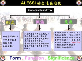 ALESSI 的全球在地化
            Girotondo Round Tray




 形式               機能                      意義

                                   早在歷史記載之前，印地安人就以
           如剪紙造型的男娃娃漩風…
                                   舞蹈來頌讚節慶。「舞蹈」不僅代
一群小男孩們，    造型簡單的托盤，盤緣有
                                   表著慶祝及歡樂，更表現了尊敬及
           男娃娃的圖案，看起來好像
手牽著手圍著                             靈性等方面的精神；「圓圈」象徵
           是小孩子用剪刀剪的。
圈圈快樂                               著生命自然周期。而〝Round Tray〞
           簍空的男娃娃爲置物盤增添
                                   就像圍成圈圈的舞者繞著鼓，
地跳著舞…      可愛的味道，讓用餐心情更
                                   在圓圈內忘我地舞蹈著。
           愉悅。




  Form , Function , Significance
 