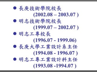 長庚技術學院校長
   (2002.08 – 2003.07 )
明志技術學院校長
   (1999.07 – 2002.07 )
明志工專校長
   (1996.07 - 1999.06)
長庚大學工業設計系主任
   (1994.08 - 1996.07 )
明志工專工業設計科主任
   (1993.08 -1994.07 )
 
