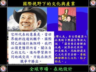 國際視野下的文化與產業




它所代表的意義是，當世
界被科技通訊輾平，國際
間已經通行無阻時，我們
必須更懂得內省，關注自
己的文化、進而學習與不
同地域交流，方能在激烈
   競爭中勝出。

    全球市場．在地設計
 