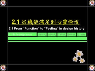 2.1 從機能滿足到心靈愉悅
2.1 From “Function” to “Feeling” in design history
2. 5 Fs for design history   30年代   50年代   70年代   90年代   21世紀
 