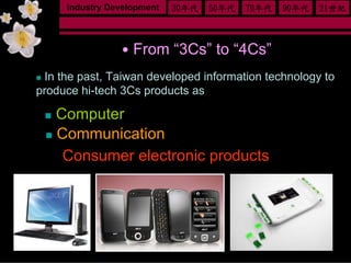 Industry Development   30年代   50年代   70年代   90年代   21世紀



               ․From “3Cs” to “4Cs”
 In the past, Taiwan developed information technology to
produce hi-tech 3Cs products as

  Computer
  Communication
 ․ Consumer electronic products
 
