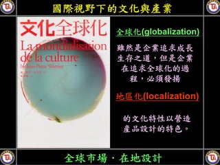 國際視野下的文化與產業

     全球化(globalization)
     雖然是企業追求成長
     生存之道，但是企業
     在追求全球化的過
       程，必須發揚

     地區化(localization)

      的文化特性以營造
      産品設計的特色。


 全球市場．在地設計
 