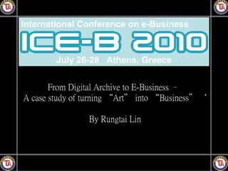 International Conference on e-Business



        July 26-28 Athens, Greece


       From Digital Archive to E-Business –
A case study of turning “Art＂ into “Business＂｀

                By Rungtai Lin
 
