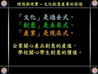 理想與現實 – 文化創意產業的困境


「文化」是過去式，
「創意」是未來式，
「產業」是現在式。
企業關心產品創意的產值，
 學校關心學生創意的價值。
 