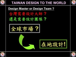 TAIWAN DESIGN TO THE WORLD
Design Master or Design Team ?
台灣需要設計大師 ?
還是需要設計團隊 ?

 全球市場 ?

                     在地設計!
 