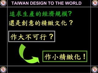 TAIWAN DESIGN TO THE WORLD

追求生產的經濟規模?
還是創意的精緻文化 ?

作大不可行 ?

            作小精緻化 !
 