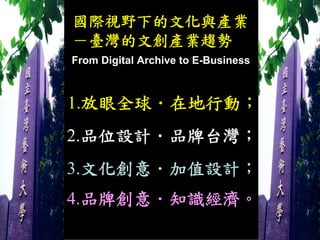 國際視野下的文化與產業
－臺灣的文創產業趨勢
From Digital Archive to E-Business



1.放眼全球．在地行動；
2.品位設計．品牌台灣；
3.文化創意．加值設計；
4.品牌創意．知識經濟。
 
